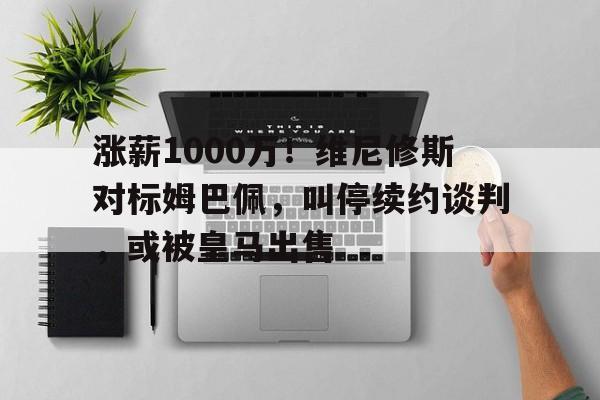 星空体育-关于涨薪1000万！维尼修斯对标姆巴佩，叫停续约谈判，或被皇马出售的信息